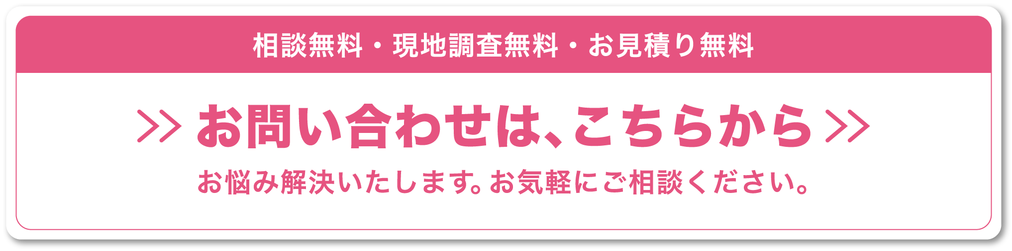 相談無料・現地調査無料・お見積り無料,お問い合わせは、こちらから,お悩み解決いたします。お気軽にご相談ください。