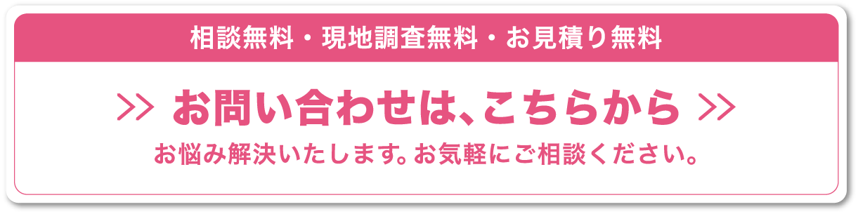相談無料・現地調査無料・お見積り無料,お問い合わせは、こちらから,お悩み解決いたします。お気軽にご相談ください。